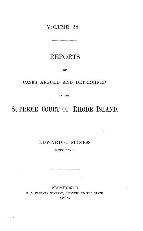 handle is hein.statereports/supctri0028 and id is 1 raw text is: YOLUME 28.
REPORTS
OF
CASES ARGUED AND DETERMINED
IN,% THE

SUPREME COURT OF RHODE ISLAND.
EDWARD C. STINESS,
REPORTER.
PROVIDENCE:
E. L. FREEMAN COMPANY, PRINTERS TO THE STATE.
1908.


