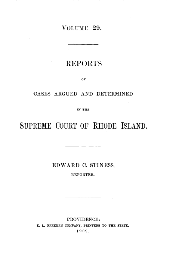 handle is hein.statereports/supctri0029 and id is 1 raw text is: VOLUME 29.

RE PORTS
OF
CASES ARGUED AND DETERMINED
1N THE

SUPREME COURT OF RHODE ISLAND.
EDWARD C. STINESS,
REPORTER.

PROVIDENCE:
E. L. FREEMAN COMPANY, PRINTERS TO THE STATE.
1909.


