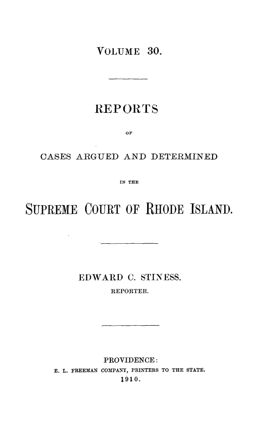 handle is hein.statereports/supctri0030 and id is 1 raw text is: VOLUME 30.

REPORTS
OF
CASES ARGUED AND DETERMINED
IN THE
SUPREME COURT OF RHODE ISLAND.
EDWARD C. STINESS.
REPORTER.

E. L. FREEMAN

PROVIDENCE:
COMPANY, PRINTERS TO THE STATE.
1910.


