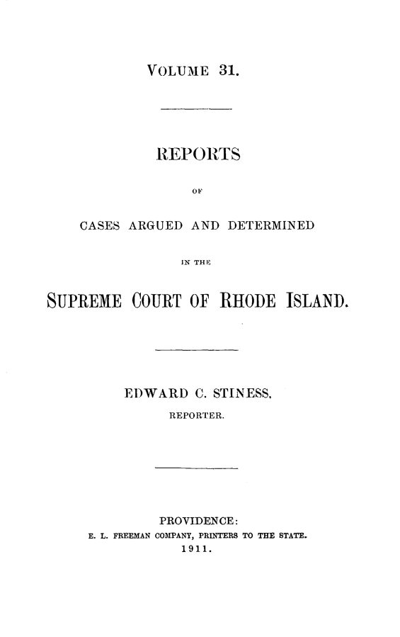 handle is hein.statereports/supctri0031 and id is 1 raw text is: VOLUME 31.

REPORTS
OF
CASES ARGUED AND DETERMINED
IN THE~

SUPREME COURT OF RHODE ISLAND.
EDWARD C. STINESS,
REPORTER.

PROVIDENCE:
E. L. FREEMAN COMPANY, PRINTERS TO THE STATE.
1911.


