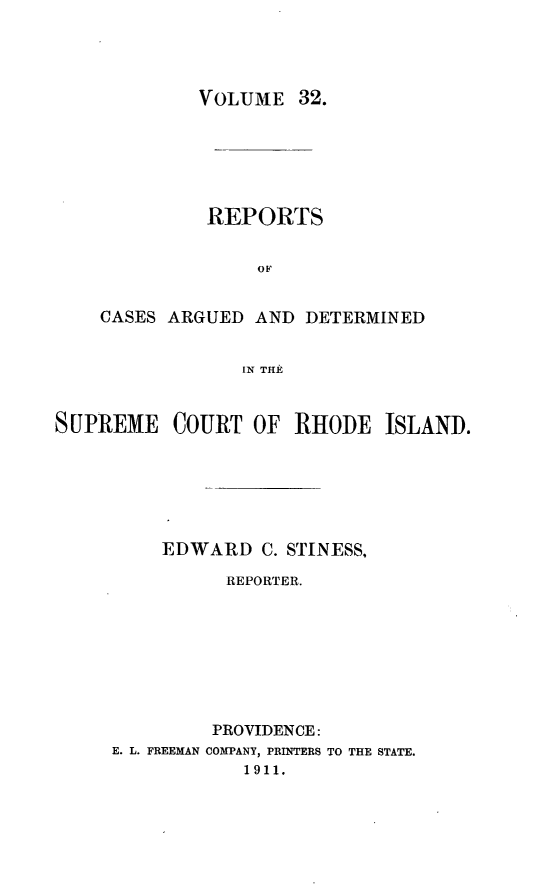 handle is hein.statereports/supctri0032 and id is 1 raw text is: VOLUME 32.

REPORTS
OF
CASES ARGUED AND DETERMINED
IN TILE

SUPREME COURT OF RHODE ISLAND.
EDWARD C. STINESS,
REPORTER.
PROVIDENCE:
E. L. FREEMAN COMPANY, PRINTERS TO THE STATE.
1911.


