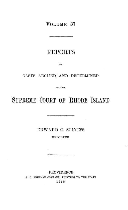 handle is hein.statereports/supctri0037 and id is 1 raw text is: VOLUME

37

REPORTS
OF
CASES ARGUED' AND DETERMINED
IN THE

SUPREME COURT OF RHODE ISLAND
EDWARD C. STINESS
REPORTER

PROVIDENCE:
E. L. FREEMAN COMPANY, PRINTERS TO THE STATE
1915


