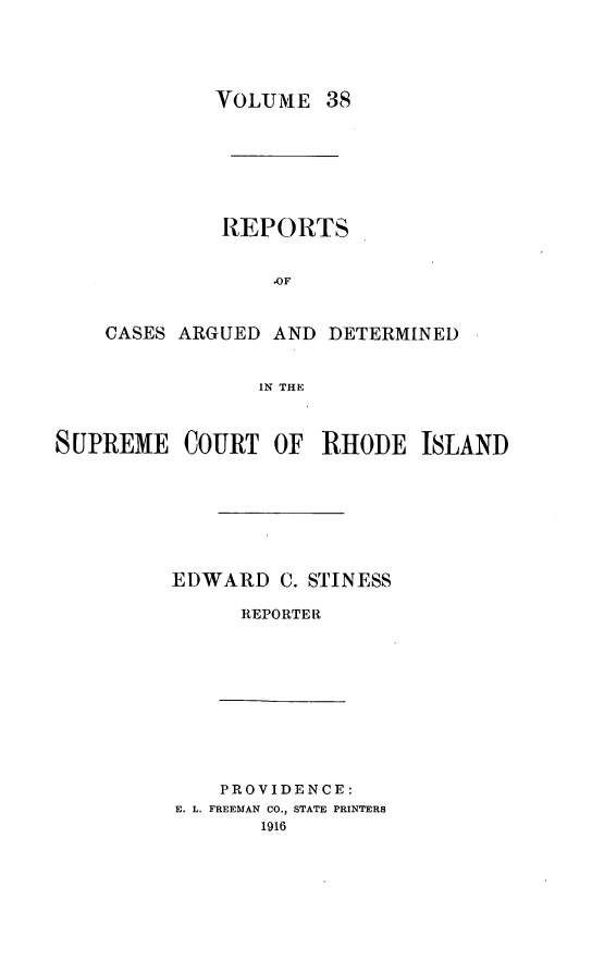 handle is hein.statereports/supctri0038 and id is 1 raw text is: VOLUME 38

REPORTS
.OF
CASES ARGUED AND DETERMINED
IN THE

SUPREME COURT OF RHODE ISLAND
EDWARD C. STINESS
REPORTER

PROVIDENCE:
E. L. FREEMAN CO., STATE PRINTERS
1916


