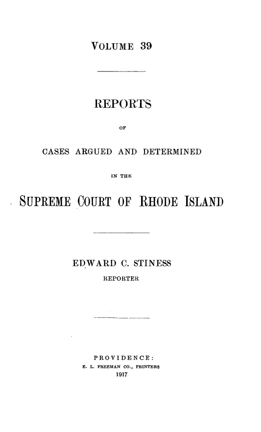 handle is hein.statereports/supctri0039 and id is 1 raw text is: VOLUME 39
REPORTS
OF
CASES ARGUED AND DETERMINED
IN THE

SUPREME COURT OF RHODE ISLAND
EDWARD C. STINESS
REPORTER

PROVIDENCE:
E. L. FREEMAN CO., PRINTER$
1917


