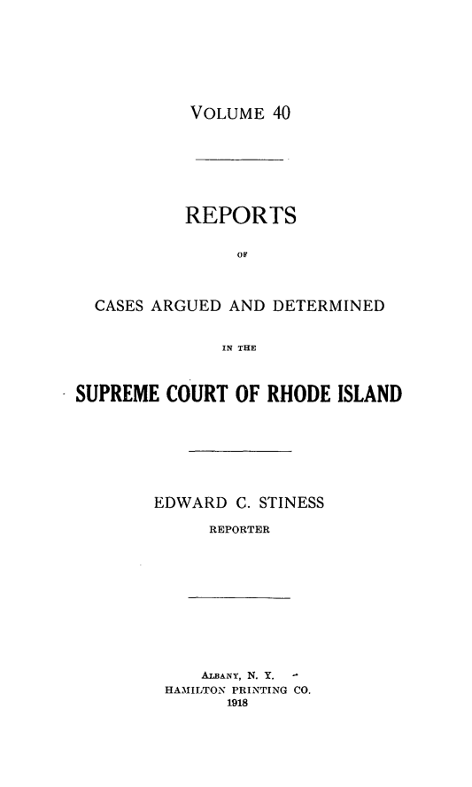 handle is hein.statereports/supctri0040 and id is 1 raw text is: VOLUME 40

REPORTS
CASES ARGUED AND DETERMINED
IN THE
SUPREME COURT OF RHODE ISLAND

EDWARD C. STINESS
REPORTER

ALBANY, N. Y.
HAMILTON PRINTING CO.
1918



