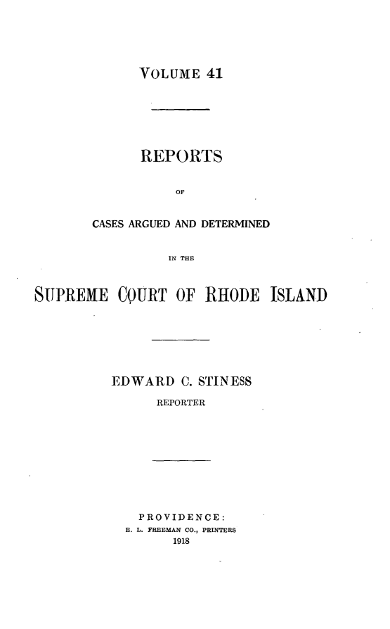 handle is hein.statereports/supctri0041 and id is 1 raw text is: VOLUME 41
REPORTS
OF
CASES ARGUED AND DETERMINED
IN THE

SUPREME CQURT OF RHODE ISLAND
EDWARD C. STINESS
REPORTER

PROVIDENCE:
E. L. FREEMAN CO., PRINTERS
1918


