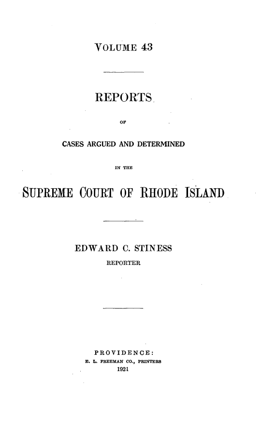 handle is hein.statereports/supctri0043 and id is 1 raw text is: VOLUME 43

REPORTS,
OF.
CASES ARGUED AND DETERMINED
IN TH
SUPREME COURT OF RHODE ISLAND

EDWARD C. STINESS
REPORTER

PROVIDENCE:
E. L. FREEMAN CO., PRINTERS
1921


