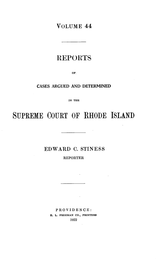 handle is hein.statereports/supctri0044 and id is 1 raw text is: VOLUME 44
REPORTS
OF.
CASES ARGUED AND DETERMINED
IN THE
SUPREME COURT OF RHODE ISLAND
EDWARD C. STINESS
REPORTER
PROVIDENCE:
E. L. FREEMAN CO., PRINTERS
1922



