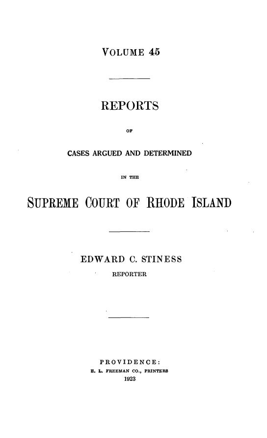handle is hein.statereports/supctri0045 and id is 1 raw text is: VOLUME 45
REPORTS
OF
CASES ARGUED AND DETERMINED
INTH

SUPREME COURT OF RHODE ISLAND
EDWARD C. STINESS
REPORTER
PROVIDENCE:
E. L. FREEMAN CO., PRINTERS
1923


