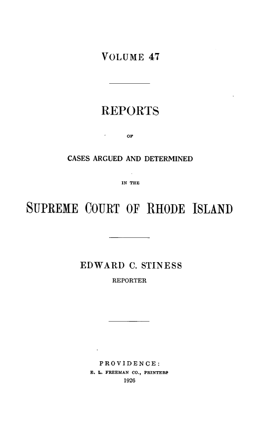 handle is hein.statereports/supctri0047 and id is 1 raw text is: VOLUME 47
REPORTS
OF
CASES ARGUED AND DETERMINED
IN THE

SUPREME COURT OF RHODE ISLAND
EDWARD C. STINESS
REPORTER

PROVIDENCE:
E. L. FREEMAN CO., PRINTERS
1926


