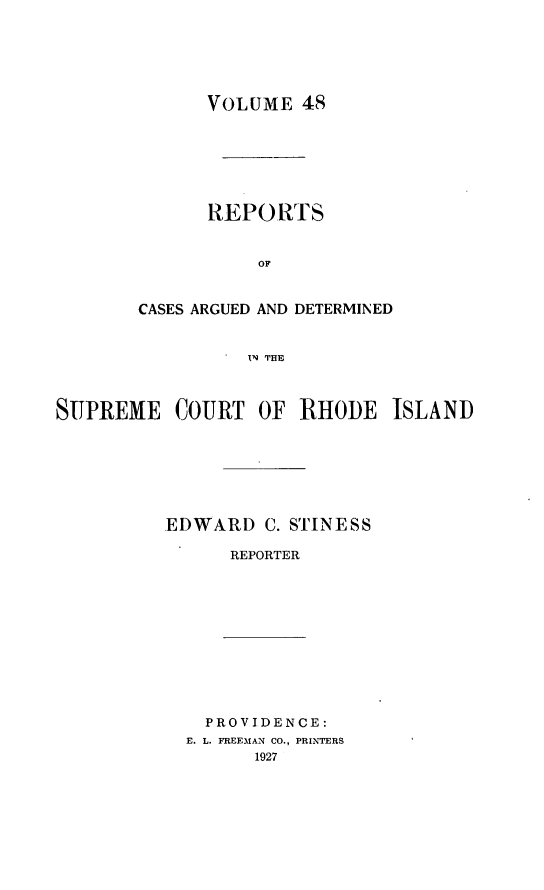 handle is hein.statereports/supctri0048 and id is 1 raw text is: VOLUME 48

REPORTS
OC
CASES ARGUED AND DETERMINED
IN THE

SUPREME COURT OF RHODE ISLAND
EDWARD C. STINESS
REPORTER

PROVIDENCE:
E. L. FREEMAN CO., PRINTERS
1927


