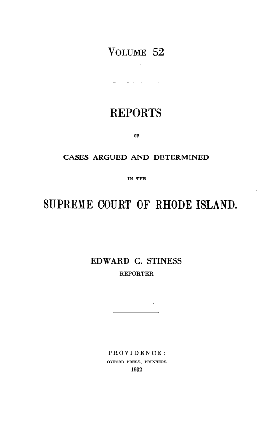 handle is hein.statereports/supctri0052 and id is 1 raw text is: VOLUME 52

REPORTS
OF
CASES ARGUED AND DETERMINED
IN THE

SUPREME COURT OF RHODE ISLAND.
EDWARD C. STINESS
REPORTER

PROVIDENCE:
OXFORD PRESS, PRINTERS
1932


