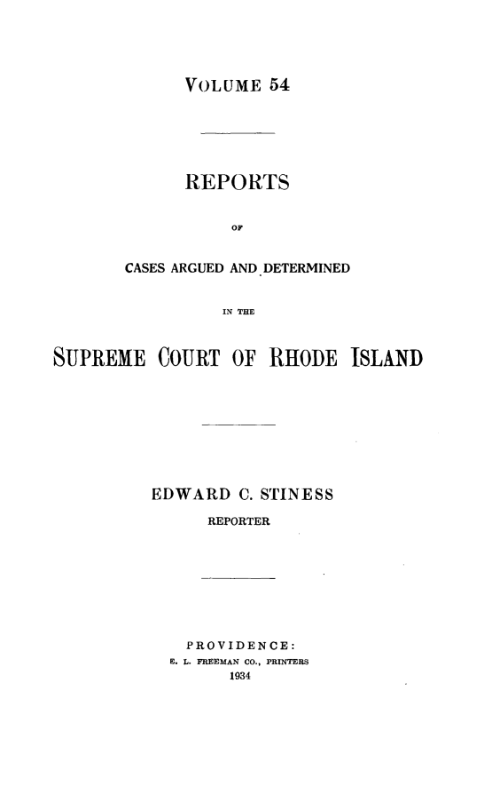 handle is hein.statereports/supctri0054 and id is 1 raw text is: VOLUME 54
REPORTS
oC
CASES ARGUED AND* DETERMINED
IN THE

SUPREME COURT OF RHODE ISLAND
EDWARD C. STINESS
REPORTER

PROVIDENCE:
E. L. FREEMAN CO., PRINTERS
1934


