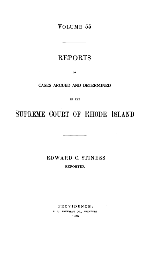 handle is hein.statereports/supctri0055 and id is 1 raw text is: VOLUME 55
REPORTS
OF
CASES ARGUED AND DETERMINED
IN THE

SUPREME COURT OF RHODE ISLAND
EDWARD C. STINESS
REPORTER

PROVIDENCE:
E. L. FREEMAN CO., PRINTERS
1936


