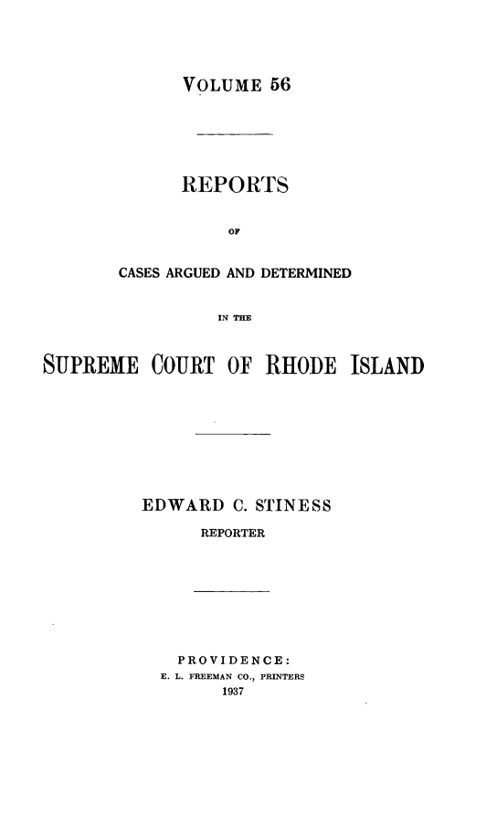 handle is hein.statereports/supctri0056 and id is 1 raw text is: VOLUME 56
REPORTS
OF
CASES ARGUED AND DETERMINED
IN 711E

SUPREME COURT OF RHODE ISLAND
EDWARD C. STINESS
REPORTER

PROVIDENCE:
E. L. FREEMAN CO., PRINTERS
1937


