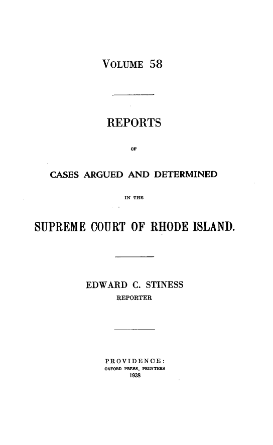 handle is hein.statereports/supctri0058 and id is 1 raw text is: VOLUME 58
REPORTS
OF
CASES ARGUED AND DETERMINED
IN THE
SUPREME COURT OF RHODE ISLAND.
EDWARD C. STINESS
REPORTER

PROVIDENCE:
OXFORD PRESS, PRINTERS
1938


