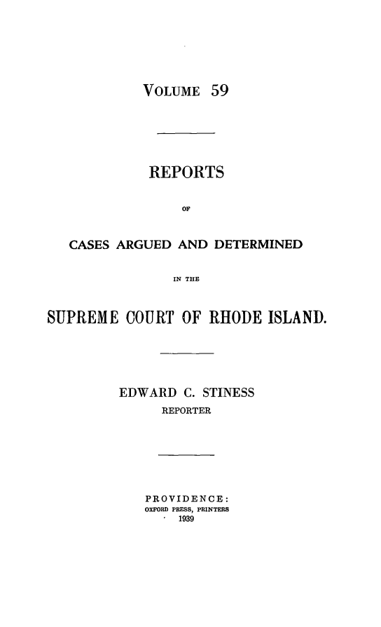 handle is hein.statereports/supctri0059 and id is 1 raw text is: VOLUME

59

REPORTS
OF
CASES ARGUED AND DETERMINED
IN THE
SUPREME COURT OF RHODE ISLAND.
EDWARD C. STINESS
REPORTER

PROVIDENCE:
OXFORD PRESS, PRINTERS
1 1939


