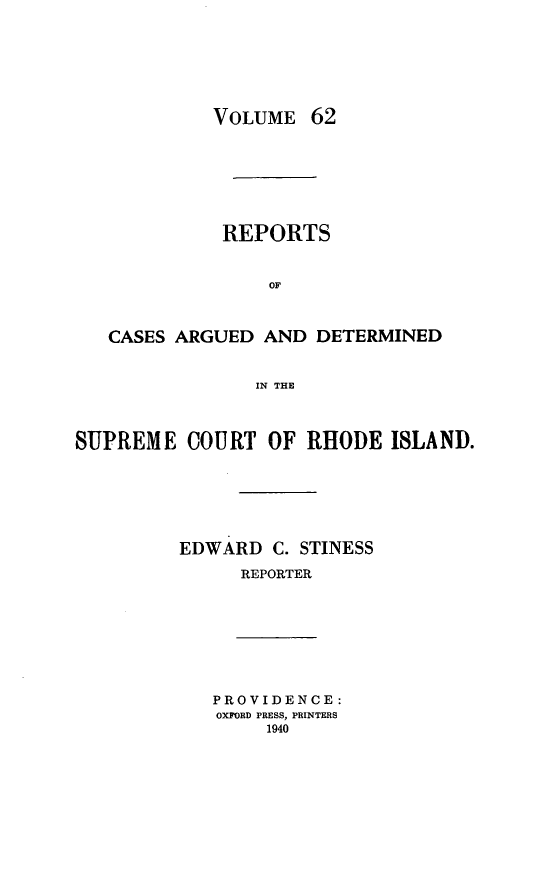 handle is hein.statereports/supctri0062 and id is 1 raw text is: VOLUME 62
REPORTS
OF
CASES ARGUED AND DETERMINED
IN THE
SUPREME COURT OF RHODE ISLAND.
EDWARD C. STINESS
REPORTER
PROVIDENCE:
OXFORD PRESS, PRINTERS
1940



