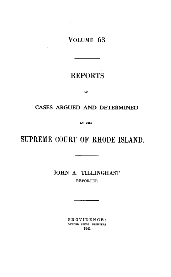 handle is hein.statereports/supctri0063 and id is 1 raw text is: VOLUME 63

REPORTS
OF
CASES ARGUED AND DETERMINED
IN THE
SUPREME COURT OF RHODE ISLAND.
JOHN A. TILLINGHIAST
REPORTER

PROVIDENCE:
OXFORD PRESS, PRINTERS
1941


