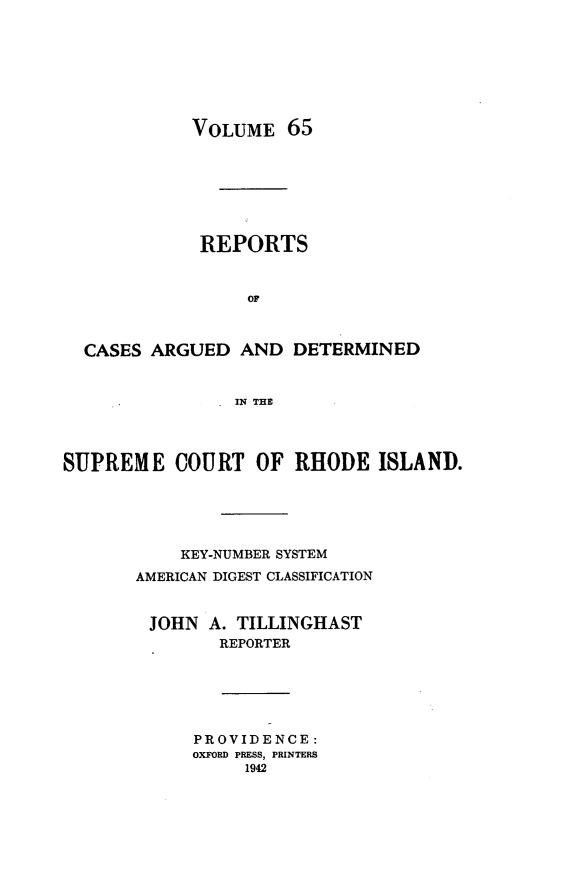 handle is hein.statereports/supctri0065 and id is 1 raw text is: VOLUME 65
REPORTS
or
CASES ARGUED AND DETERMINED
IN THE
SUPREME COURT OF RHODE ISLAND.
KEY-NUMBER SYSTEM
AMERICAN DIGEST CLASSIFICATION
JOHN A. TILLINGHAST
REPORTER
PROVIDENCE:
OXFORD PRESS, PRINTERS
1942


