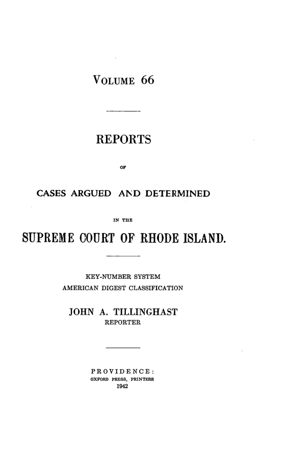 handle is hein.statereports/supctri0066 and id is 1 raw text is: VOLUME 66

REPORTS
OF
CASES ARGUED AND DETERMINED
IN THE
SUPREME COURT OF RHODE ISLAND.
KEY-NUMBER SYSTEM
AMERICAN DIGEST CLASSIFICATION
JOHN A. TILLINGHAST
REPORTER

PROVIDENCE:
OXFORD PRESS, PRINTERS
1942


