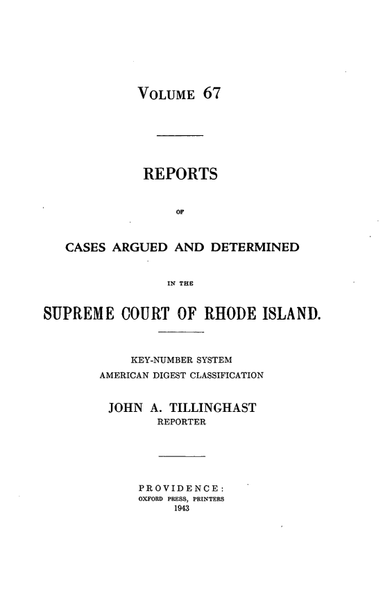 handle is hein.statereports/supctri0067 and id is 1 raw text is: VOLUME 67
REPORTS
OF
CASES ARGUED AND DETERMINED
IN THE
SUPREME COURT OF RHODE ISLAND.
KEY-NUMBER SYSTEM
AMERICAN DIGEST CLASSIFICATION
JOHN A. TILLINGHAST
REPORTER

PROVIDENCE:
OXFORD PRESS, PRINTERS
1943


