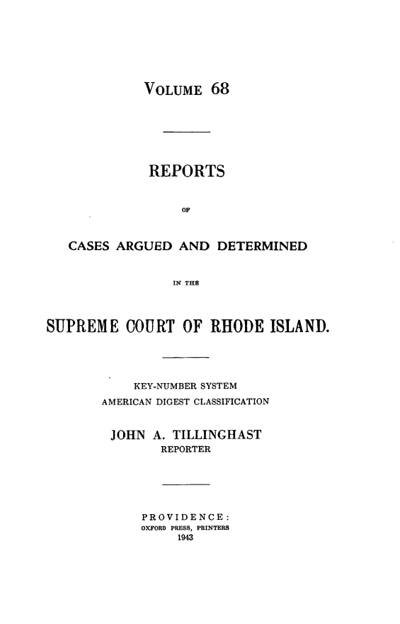handle is hein.statereports/supctri0068 and id is 1 raw text is: VOLUME 68
REPORTS
OF
CASES ARGUED AND DETERMINED
IN THE
SUPREME COURT OF RHODE ISLAND.
KEY-NUMBER SYSTEM
AMERICAN DIGEST CLASSIFICATION
JOHN A. TILLINGHAST
REPORTER
PROVIDENCE:
OXFORD PRESS, PRINTERS
1943


