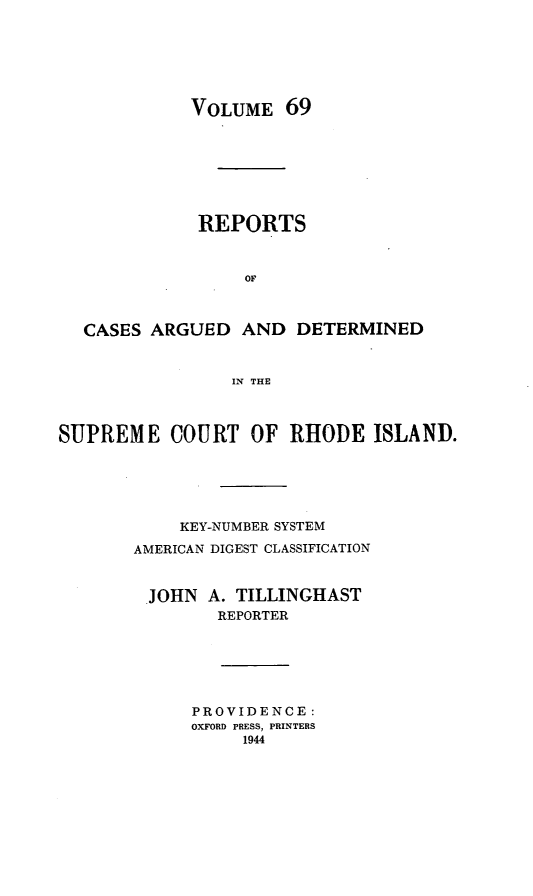 handle is hein.statereports/supctri0069 and id is 1 raw text is: VOLUME 69
REPORTS
OF
CASES ARGUED AND DETERMINED
IN THE
SUPREME COURT OF RHODE ISLAND.
KEY-NUMBER SYSTEM
AMERICAN DIGEST CLASSIFICATION
.JOHN A. TILLINGHAST
REPORTER

PROVIDENCE:
OXFORD PRESS, PRINTERS
1944


