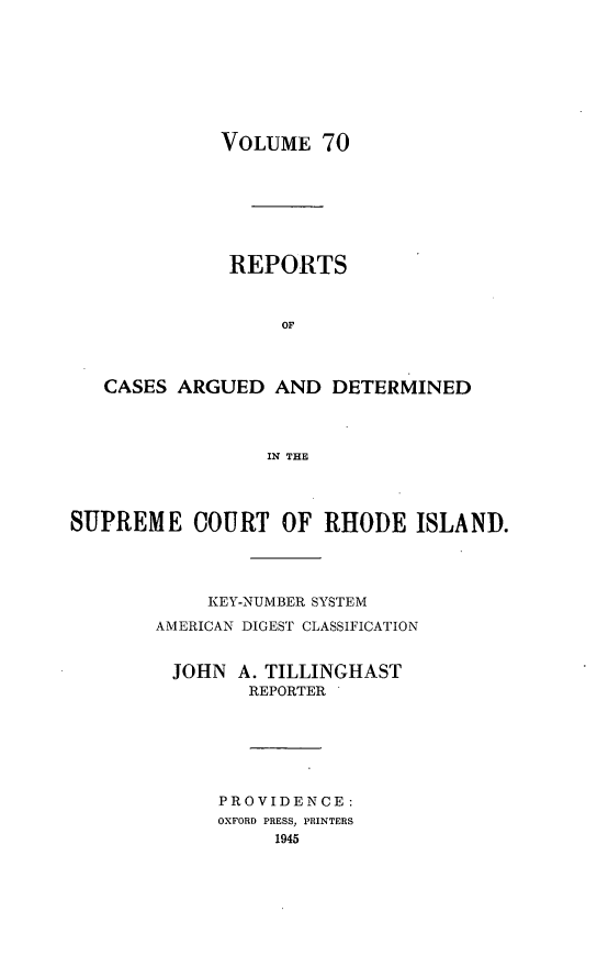 handle is hein.statereports/supctri0070 and id is 1 raw text is: VOLUME 70

REPORTS
OF
CASES ARGUED AND DETERMINED
IN THE
SUPREME COURT OF RHODE ISLAND.
KEY-NUMBER SYSTEM
AMERICAN DIGEST CLASSIFICATION
JOHN A. TILLINGHAST
REPORTER
PROVIDENCE:
OXFORD PRESS, PRINTERS
1945


