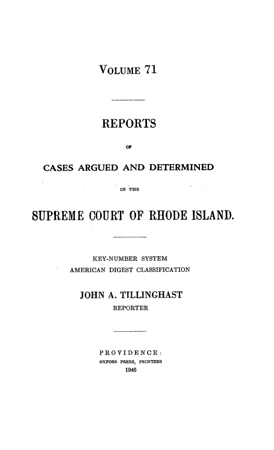 handle is hein.statereports/supctri0071 and id is 1 raw text is: VOLUME 71
REPORTS
OF
CASES ARGUED AND DETERMINED
11N THE
SUPREME COURT OF RHODE ISLAND.
KEY-NUMBER SYSTEM
AMERICAN DIGEST CLASSIFICATION
JOHN A. TILLINGIAST
REPORTER
PROVIDENCE:
OXFORD PRESS, PRINTERS
1946


