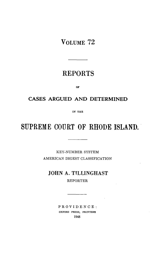 handle is hein.statereports/supctri0072 and id is 1 raw text is: VOLUME 72
REPORTS
OF
CASES ARGUED AND DETERMINED
IN THE
SUPREME COURT OF RHODE ISLAND.
KEY-NUMBER SYSTEM
AMERICAN DIGEST CLASSIFICATION
JOHN A. TTLLINGHAST
REPORTER
PROVIDENCE:
OXFORD PRESS, PRINTERS
1948


