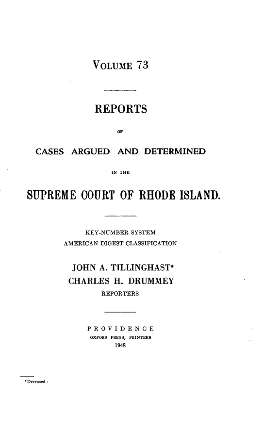 handle is hein.statereports/supctri0073 and id is 1 raw text is: VOLUME 73
REPORTS
OF
CASES ARGUED AND DETERMINED
IN THE
SUPREME COURT OF RHODE ISLAND.
KEY-NUMBER SYSTEM
AMERICAN DIGEST CLASSIFICATION
JOHN A. TILLINGHAST*
CHARLES H. DRUMMEY
REPORTERS
PROVIDENCE
OXFORD PRESS, PRINTERS
1948

Deceased -


