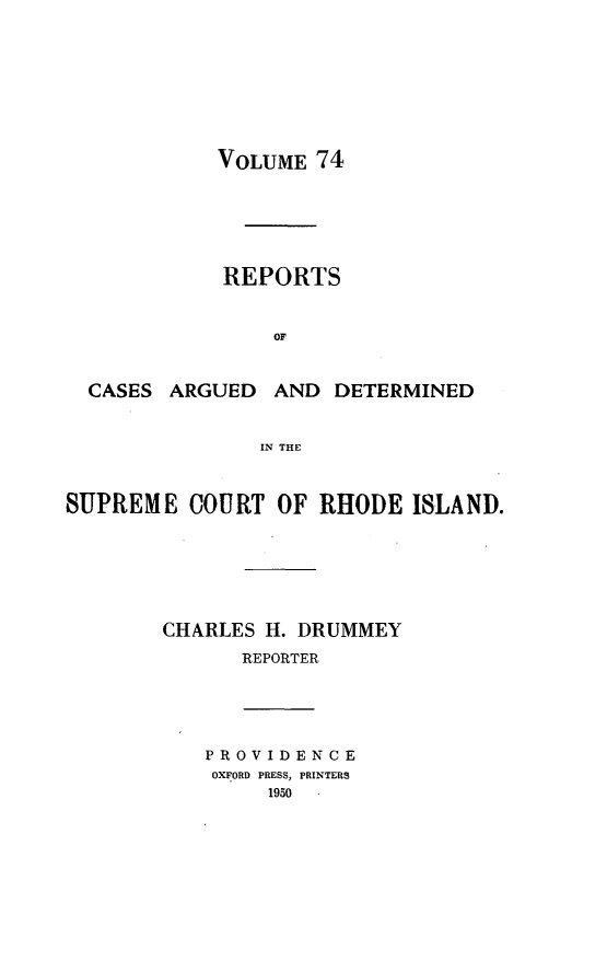 handle is hein.statereports/supctri0074 and id is 1 raw text is: VOLUME 74

REPORTS
OF
CASES ARGUED AND DETERMINED
IN THE
SUPREME COURT OF RHODE ISLAND.
CHARLES H. DRUMMEY
REPORTER

PROVIDENCE
OXFORD PRESS, PRINTERS
1950


