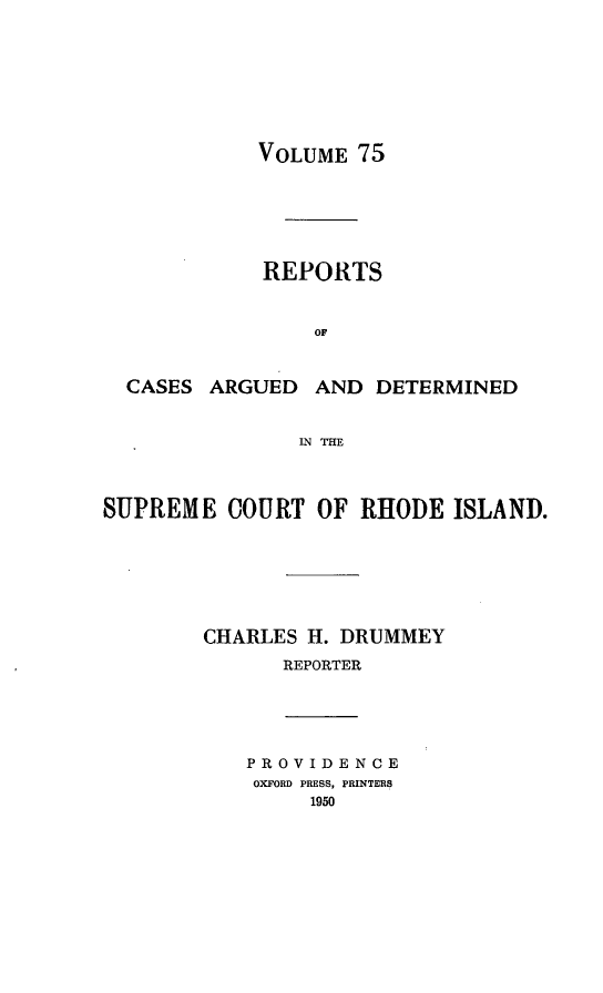 handle is hein.statereports/supctri0075 and id is 1 raw text is: VOLUME 75

REPORTS
OF

CASES ARGUED

AND DETERMINED

IN THE

SUPREME COURT OF RHODE ISLAND.
CHARLES H. DRUMMEY
REPORTER

PROVIDENCE
OXFORD PRESS, PRINTERS
1950



