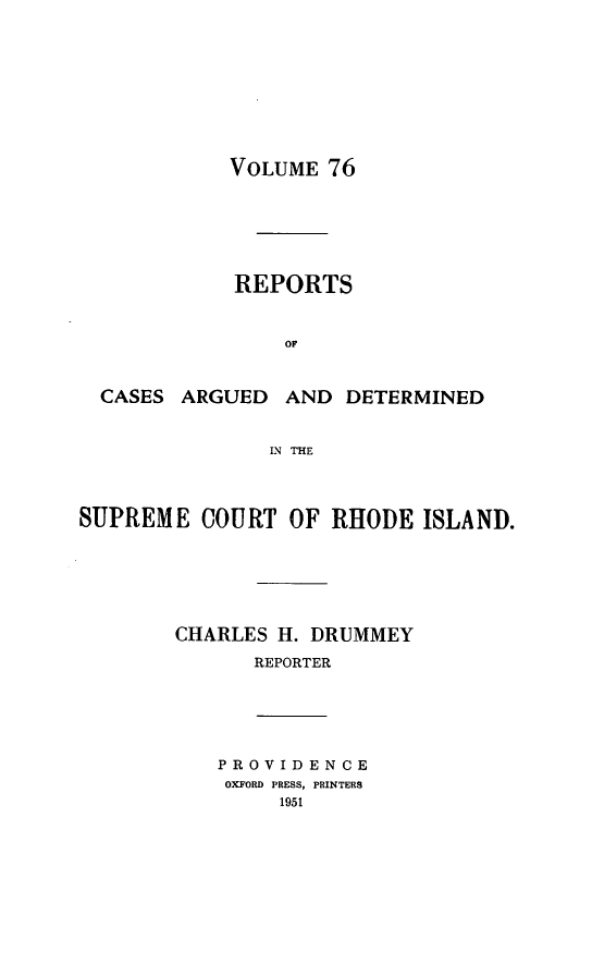 handle is hein.statereports/supctri0076 and id is 1 raw text is: VOLUME 76

REPORTS
OF
CASES ARGUED AND DETERMINED
IN THE
SUPREME COURT OF RHODE ISLAND.
CHARLES H. DRUMMEY
REPORTER
PROVIDENCE
OXFORD PRESS, PRINTERS
1951


