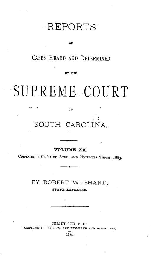 handle is hein.statereports/supctsc0020 and id is 1 raw text is: -REPORTS
OF
CASES HEARD AND DETERMINED
BY THE

SUPREME COURT
OF
SOUTH CAROLINA.

VOLUME XX.
CONTAINING CAES OF APRIL AND NOVEMBER TERMS, 1883.
BY ROBERT W. SHAND,
STATE REPORTER.

JERSEY CITY, N. J.:
FREDERICK D. LINN & CO., LAW PUBLISHERS AND BOOKSELLERS.
1884.


