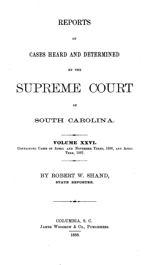 handle is hein.statereports/supctsc0026 and id is 1 raw text is: 



         REPORTS


             OF



CASES HEARD AND DETERMINED


            BY THE


SUPREME COURT


                 OF


     SOUTH- CAROIINA.


           VOLUME  XXVI.
CONTAINING CASES OF APRIL AND NOVEMBER TERMS, 1886, AND APRIL
              TERM, 1887.




       BY ROBERT  W. SHAND,
           STATE REPORTER.








           COLUMBIA, S. C.
       JAMES WOODROW & CO., PUBLISHERS.

                1888.


