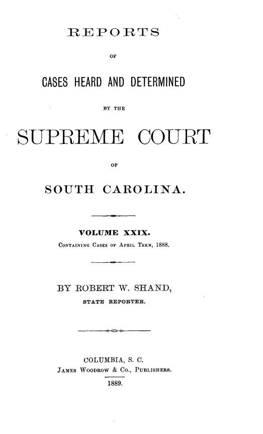 handle is hein.statereports/supctsc0029 and id is 1 raw text is: 


    REPORTS


           OF



CASES HEARD AND DETERMINED


          BY THE


SUPREME COURT


               OF


    SOUTH CAROLINA.


    VOLUME XXIX.
CONTAINING CASES OF APRIL TERM, 1888.





BY ROBERT W. SHAND,
    STATE REPORTER.


    COLUMBIA, S. C.
JAMES WOODROW & CO., PUBLISHERS,

        1889.


