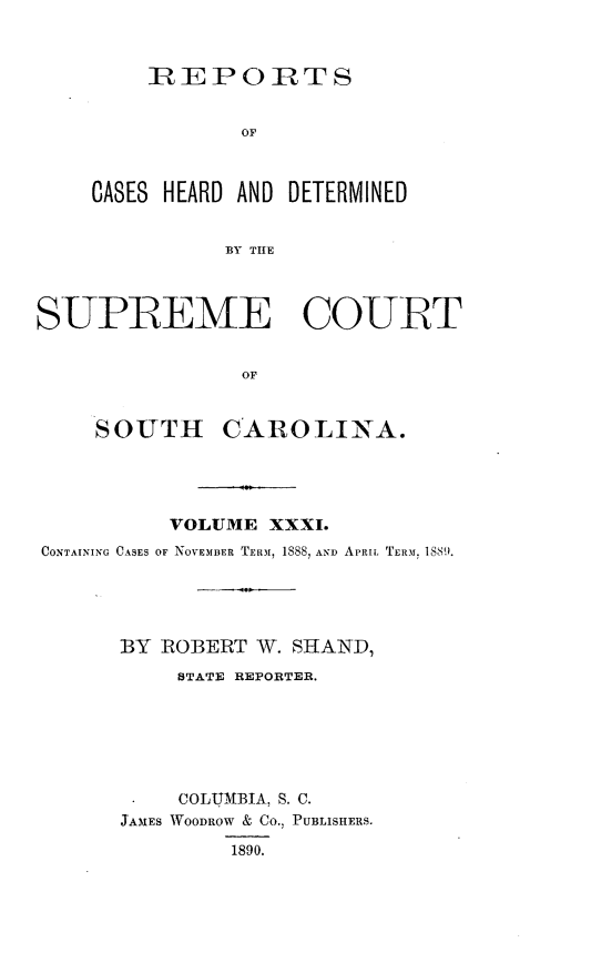 handle is hein.statereports/supctsc0031 and id is 1 raw text is: 



     R EPOC RTS


            OF



CASES HEARD AND DETERMINED


           BY THlE


SUPREME COURT


                OF


     SOUTH CAROLINA.


          VOLUME  XXXI.
CONTAINING CASES OF NOVEMBER TERM, 1S88, AND APRIL TERM. 1889.





      BY  ROBERT W. SHAND,
           STATE REPORTER.







           COLUMBIA, S. C.
      JAMES WOODROW & CO., PUBLISHERS.

               1890.


