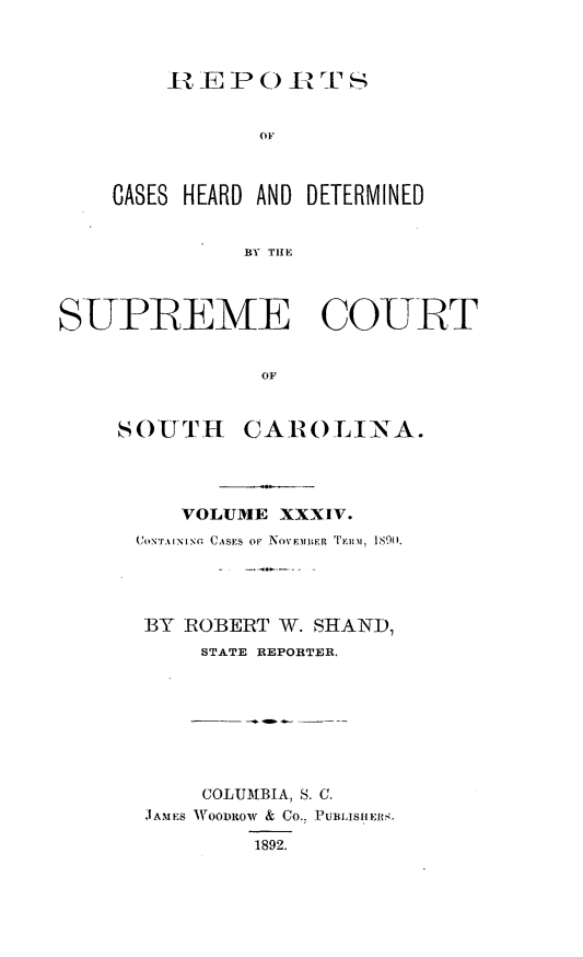 handle is hein.statereports/supctsc0034 and id is 1 raw text is: 







01'


    CASES HEARD AND DETERMINED


               BY T  C    U




SUPIREME COUhRT


                OF


SOUTH


CAROLINA.


    VOLUME  XXXIV.
CONAr NIsO CASES oF NoV~EMIBER TERMl 1890.




BY  ROBERT  W. SHAND,
     STATE REPORTER.








     COLUMBIA, S. C.
 JAMES WOODROW & CO.. PUBLISIHIERS,

          1892.



