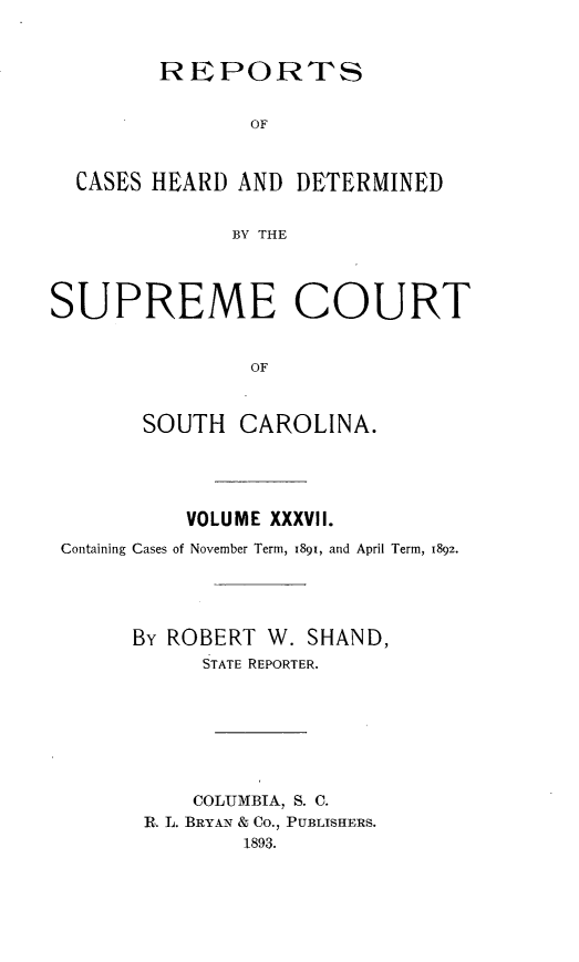 handle is hein.statereports/supctsc0037 and id is 1 raw text is: 



        REPORTS


                OF



  CASES HEARD  AND DETERMINED


              BY THE




SUPREME COURT


                OF



       SOUTH   CAROLINA.


          VOLUME XXXVII.

Containing Cases of November Term, 1891, and April Term, 1892.





      By ROBERT W. SHAND,
           STATE REPORTER.








           COLUMBIA, S. C.
      R. L. BRYAN & Co., PUBLISHERS.
              1893.


