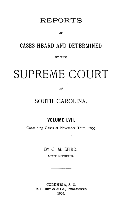 handle is hein.statereports/supctsc0057 and id is 1 raw text is: 




         REPORTS


               OF


  CASES HEARD AND DETERMINED


              BY THE




SUPREME COURT


               OF


       SOUTH  CAROLINA.


       VOLUME LVII.

Containing Cases of November Term, 1899.





      BY C. M. EFIRD,
      STATE REPORTER.






      COLUMBIA, S. C.
   R. L. BRYAN & Co., PUBLISHERS.
          1900.



