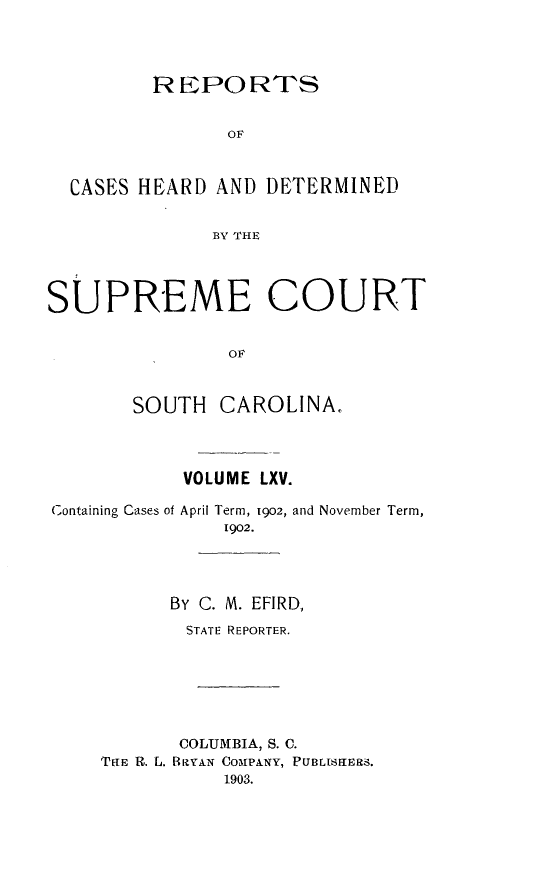 handle is hein.statereports/supctsc0065 and id is 1 raw text is: 



         REPORTS

                OF


  CASES HEARD AND DETERMINED

              BV THE



SUPREME COURT

                OF


       SOUTH CAROLINA.


           VOLUME LXV.
Containing Cases of April Term, 1902, and November Term,
               1902.



          BY C. M. EFIRD,
            STATE REPORTER.





            COLUMBIA, S. C.
    THE R. L. BRYAN COIPANY, PUBLISUERS.
               1903.


