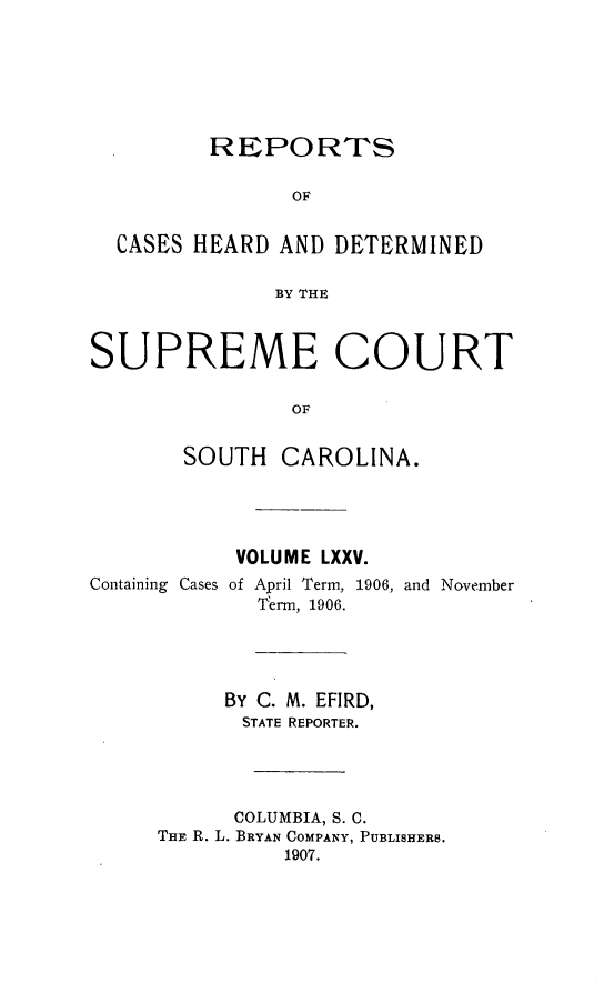 handle is hein.statereports/supctsc0075 and id is 1 raw text is: 





         REPORTS

                OF

  CASES HEARD AND DETERMINED

              BY THE


SUPREME COURT

                OF

       SOUTH CAROLINA.


           VOLUME LXXV.
Containing Cases of April Term, 1906, and November
             Term, 1906.



           BY C. M. EFIRD,
           STATE REPORTER.



           COLUMBIA, S. C.
     THE R. L. BRYAN COMPANY, PUBLISHERS.
               1907.


