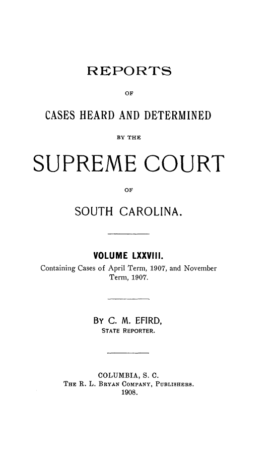 handle is hein.statereports/supctsc0078 and id is 1 raw text is: 





         REPORTS

                OF

  CASES HEARD AND DETERMINED

              BY THE


SUPREME COURT

                OF

       SOUTH CAROLINA.


         VOLUME LXXVIII.
Containing Cases of April Term, 1907, and November
            Term, 1907.



         By C. M. EFIRD,
           STATE REPORTER.



           COLUMBIA, S. C.
    THE R. L. BRYAN COMPANY, PUBLISHERS.
              1908.


