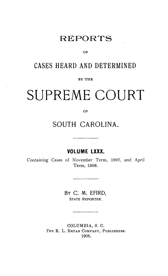 handle is hein.statereports/supctsc0080 and id is 1 raw text is: 




         REPORTS

                OF

  CASES HEARD AND DETERMINED

              BY THE


SUPREME COURT

                OF

       SOUTH CAROLINA.


VOLUME LXXX.


Containing Cases of


November Term, 1907, and April
Term, 1908.


     By C. M. EFIRD,
       STATE REPORTER.



       COLUMBIA, S. C.
THE R. L. BRYAN COMPANY, PUBLISHERS.
          1908.


