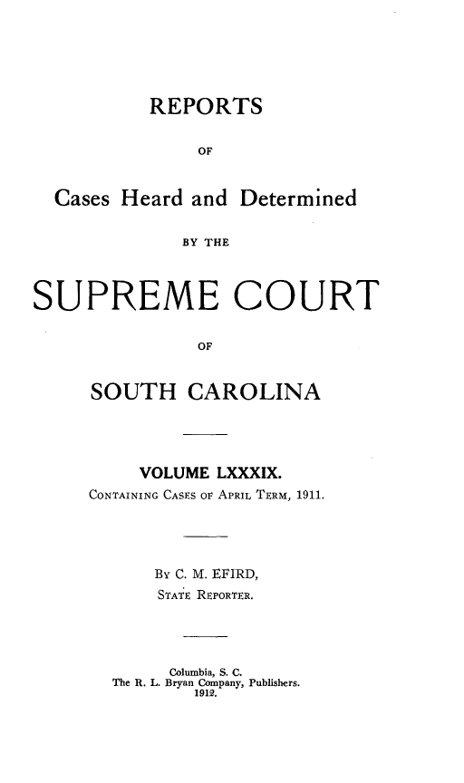 handle is hein.statereports/supctsc0089 and id is 1 raw text is: 




           REPORTS

                OF


  Cases Heard and Determined

              BY THE


SUPREME COURT

                OF


     SOUTH CAROLINA


     VOLUME LXXXIX.
CONTAINING CASES OF APRIL TERM, 1911.



      By C. M. EFIRD,
      STATE REPORTER.



        Columbia, S. C.
  The R. L. Bryan Company, Publishers.
          1912.


