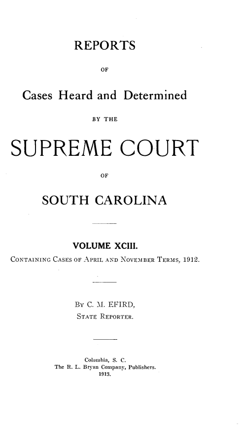 handle is hein.statereports/supctsc0093 and id is 1 raw text is: 



           REPORTS

                OF


  Cases Heard and Determined

              BY THE


SUPREME COURT

                OF


     SOUTH CAROLINA


           VOLUME XCIII.
CONTAINING CASES OF APRIL A-ND  NOVEMBER TERMS, 1912.




           By C. M. EFIRD,
           STATE REPORTER.



             Columbia, S. C.
        The R. L. Bryan Company, Publishers.
               1913.


