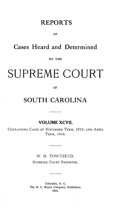 handle is hein.statereports/supctsc0097 and id is 1 raw text is: 


           REPORTS

                OF


  Cases Heard and Determined

              BY THE


SUPREME COURT

                OF


     SOUTH CAROLINA


           VOLUME XCVII.
CONTAINING CASES OV NOVEMBER TERM, 1913, AND APRIL
             TERM, 1914.



         .W. H. TOWNSEND,
         SUPREME COURT REPORTER.



             Columbia, S. C.
        The R. L. Bryan Company, Publishers.


