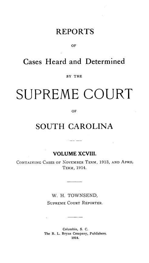 handle is hein.statereports/supctsc0098 and id is 1 raw text is: 



           REPORTS

                OF


  Cases Heard and Determined

              BY THE


SUPREME COURT

                OF


      SOUTH CAROLINA


          VOLUME XCVIII.
CONTAINING CASES OF NOVEMBER TERM, 1913, AND APRIL
             TERM, 1914.




          W. H. TOWNSEND,
          SUPREME COURT REPORTER.



             Columbia, S. C.
        The R. L. Bryan Company, Publishers.
                1914.


